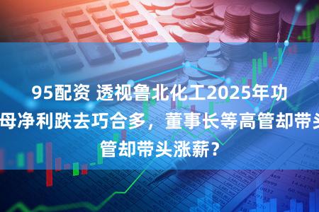 95配资 透视鲁北化工2025年功绩:归母净利跌去巧合多,董事长等高管却带头涨薪?