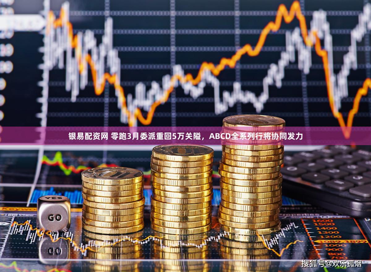 银易配资网 零跑3月委派重回5万关隘，ABCD全系列行将协同发力