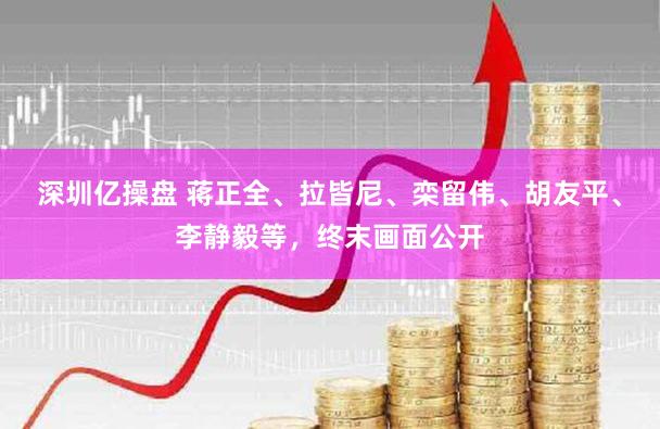 深圳亿操盘 蒋正全、拉皆尼、栾留伟、胡友平、李静毅等，终末画面公开