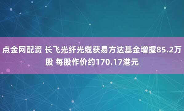点金网配资 长飞光纤光缆获易方达基金增握85.2万股 每股作价约170.17港元