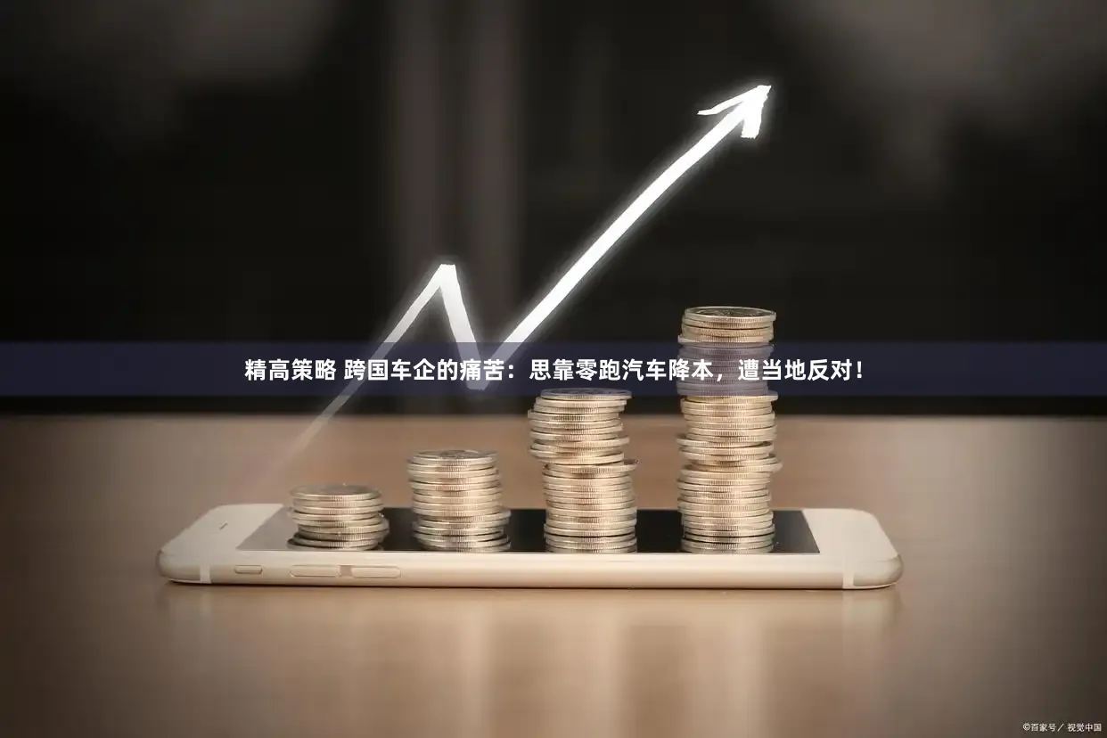 精高策略 跨国车企的痛苦：思靠零跑汽车降本，遭当地反对！