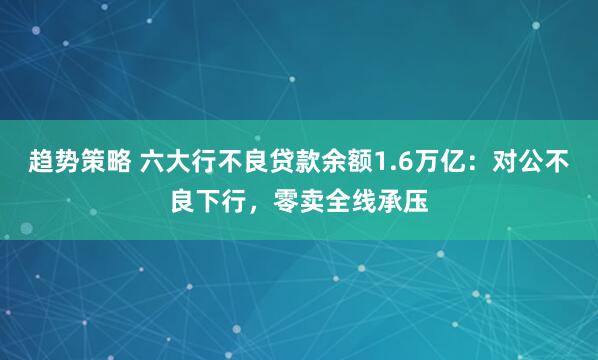 趋势策略 六大行不良贷款余额1.6万亿：对公不良下行，零卖全线承压