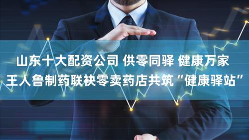 山东十大配资公司 供零同驿 健康万家 王人鲁制药联袂零卖药店共筑“健康驿站”