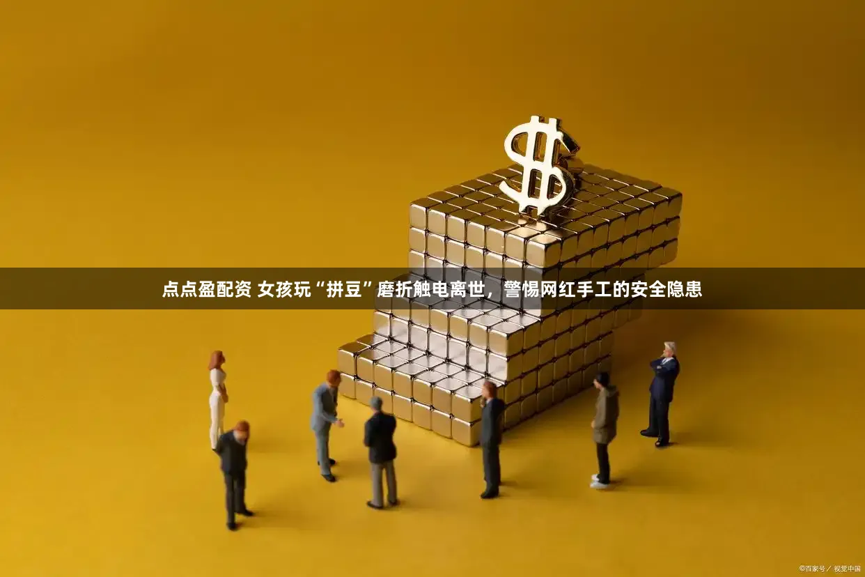 点点盈配资 女孩玩“拼豆”磨折触电离世，警惕网红手工的安全隐患