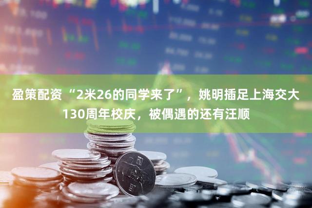 盈策配资 “2米26的同学来了”,姚明插足上海交大130周年校庆,被偶遇的还有汪顺