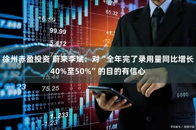 徐州赤盈投资 蔚来李斌：对“全年完了录用量同比增长40%至50%”的目的有信心