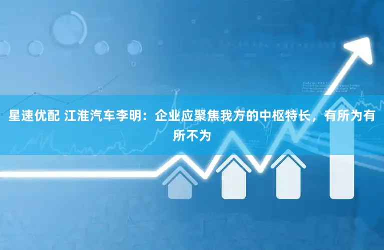 星速优配 江淮汽车李明：企业应聚焦我方的中枢特长，有所为有所不为