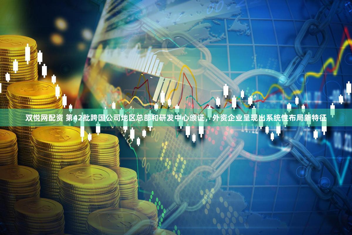 双悦网配资 第42批跨国公司地区总部和研发中心颁证，外资企业呈现出系统性布局新特征