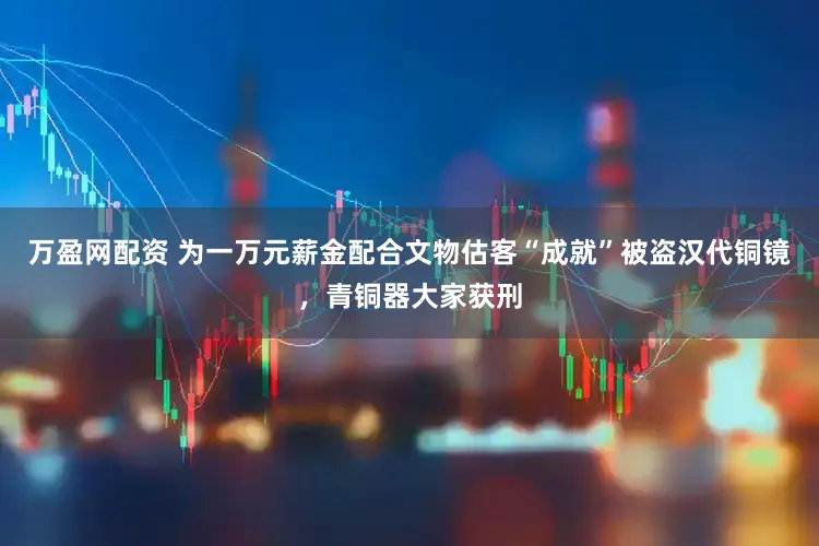 万盈网配资 为一万元薪金配合文物估客“成就”被盗汉代铜镜，青铜器大家获刑