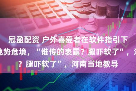冠盈配资 户外喜爱者在软件指引下登野线发现地势危境，“谁传的表露？腿吓软了”，河南当地教导