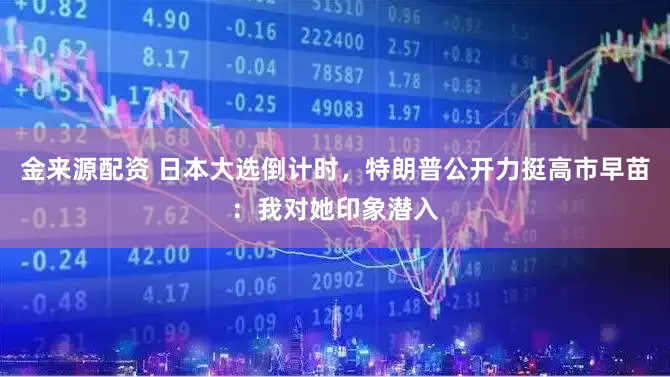 金来源配资 日本大选倒计时，特朗普公开力挺高市早苗：我对她印象潜入