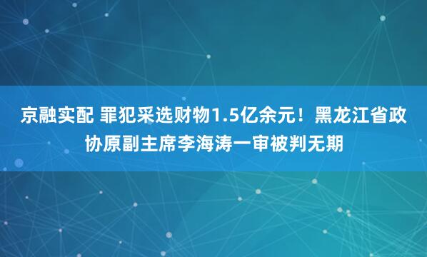 京融实配 罪犯采选财物1.5亿余元！黑龙江省政协原副主席李海涛一审被判无期