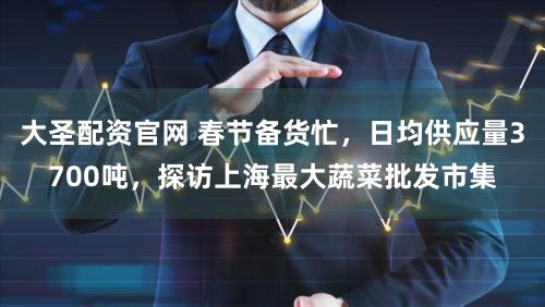 大圣配资官网 春节备货忙，日均供应量3700吨，探访上海最大蔬菜批发市集