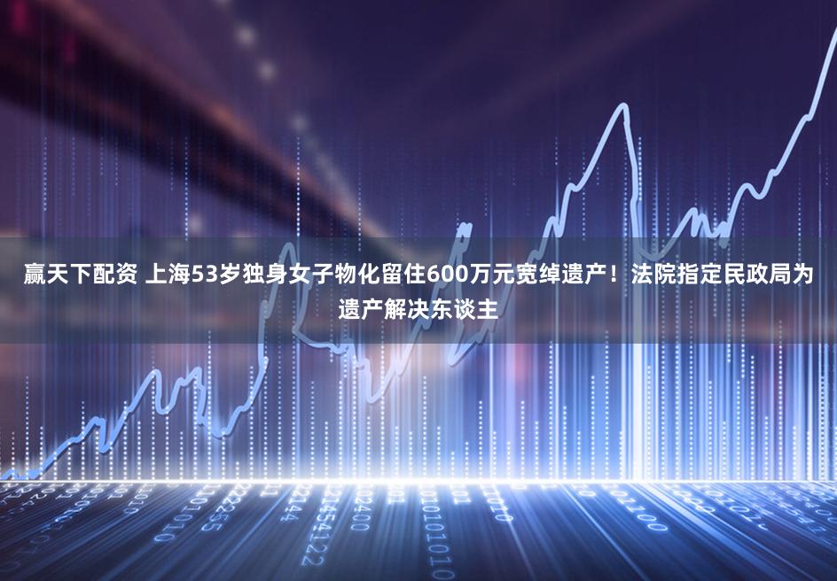 赢天下配资 上海53岁独身女子物化留住600万元宽绰遗产！法院指定民政局为遗产解决东谈主