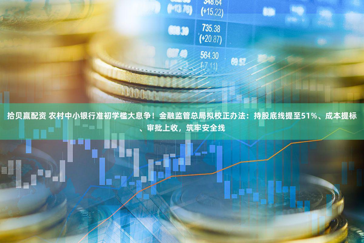 拾贝赢配资 农村中小银行准初学槛大息争！金融监管总局拟校正办法：持股底线提至51%、成本提标、审批上收，筑牢安全线