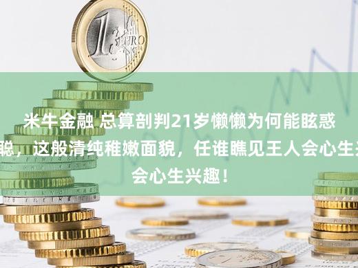 米牛金融 总算剖判21岁懒懒为何能眩惑王想聪，这般清纯稚嫩面貌，任谁瞧见王人会心生兴趣！