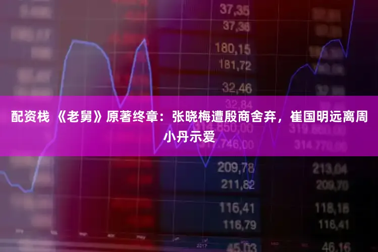 配资栈 《老舅》原著终章：张晓梅遭殷商舍弃，崔国明远离周小丹示爱