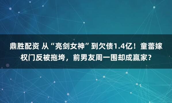 鼎胜配资 从“亮剑女神”到欠债1.4亿！童蕾嫁权门反被拖垮，前男友周一围却成赢家？