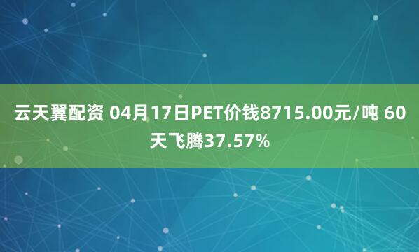 云天翼配资 04月17日PET价钱8715.00元/吨 60天飞腾37.57%