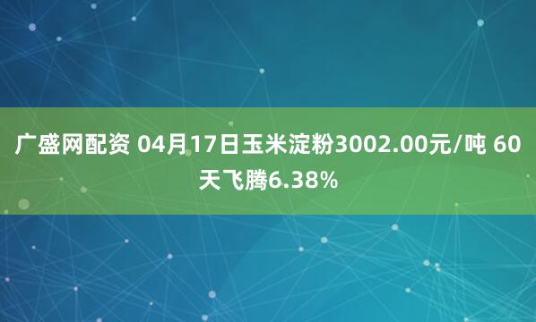 广盛网配资 04月17日玉米淀粉3002.00元/吨 60天飞腾6.38%