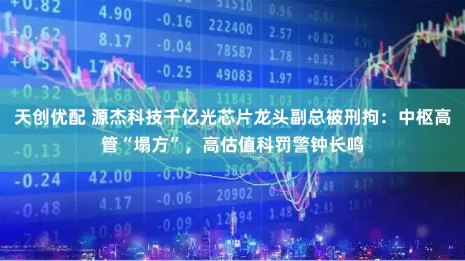 天创优配 源杰科技千亿光芯片龙头副总被刑拘：中枢高管“塌方”，高估值科罚警钟长鸣