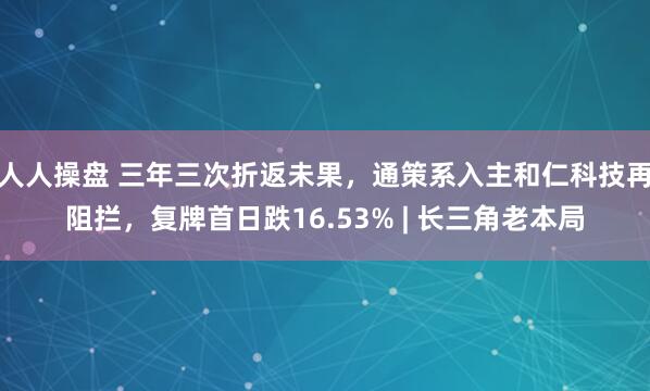 人人操盘 三年三次折返未果，通策系入主和仁科技再阻拦，复牌首日跌16.53% | 长三角老本局