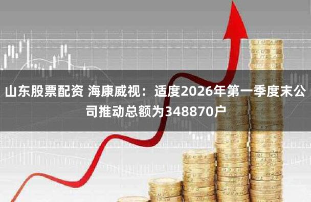 山东股票配资 海康威视：适度2026年第一季度末公司推动总额为348870户