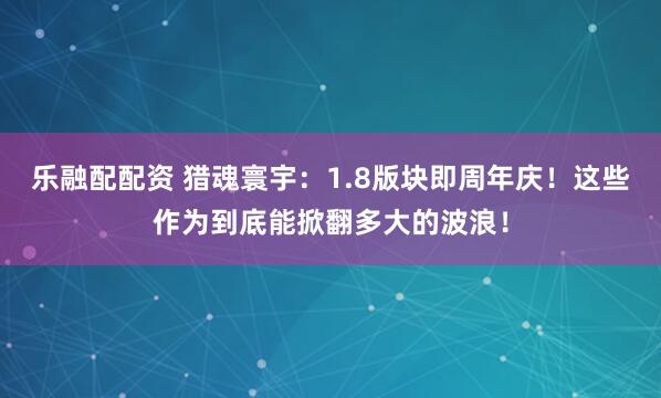 乐融配配资 猎魂寰宇：1.8版块即周年庆！这些作为到底能掀翻多大的波浪！