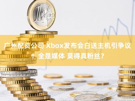 广州配资公司 Xbox发布会白送主机引争议！全是媒体 莫得真粉丝？