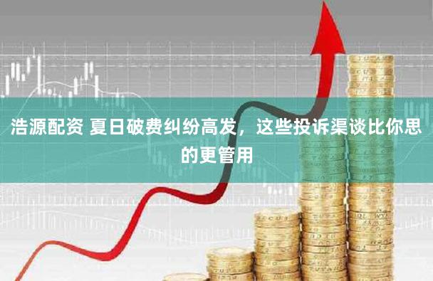 浩源配资 夏日破费纠纷高发，这些投诉渠谈比你思的更管用